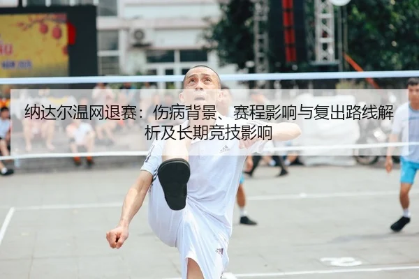 纳达尔温网退赛：伤病背景、赛程影响与复出路线解析及长期竞技影响