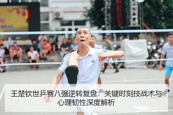 王楚钦世乒赛八强逆转复盘：关键时刻技战术与心理韧性深度解析